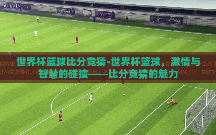 世界杯篮球比分竞猜-世界杯篮球,激情与智慧的碰撞——比分竞猜的魅力 世界杯篮球比分竞猜-世界杯篮球,激情与智慧的碰撞——比分竞猜的魅力
