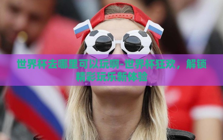 世界杯去哪里可以玩啊-世界杯狂欢，解锁精彩玩乐新体验