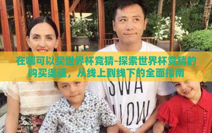 在哪可以买世界杯竞猜-探索世界杯竞猜的购买渠道,从线上到线下的全面指南 在哪可以买世界杯竞猜-探索世界杯竞猜的购买渠道,从线上到线下的全面指南